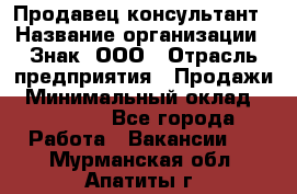 Продавец-консультант › Название организации ­ Знак, ООО › Отрасль предприятия ­ Продажи › Минимальный оклад ­ 15 000 - Все города Работа » Вакансии   . Мурманская обл.,Апатиты г.